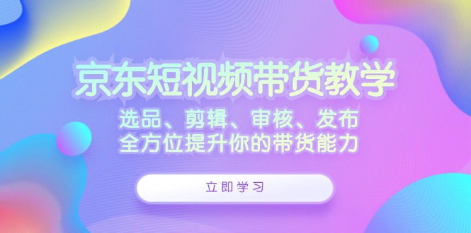 京东短视频带货教学:选品、剪辑、审核、发布,全方位提升你的带货能力-青禾学社