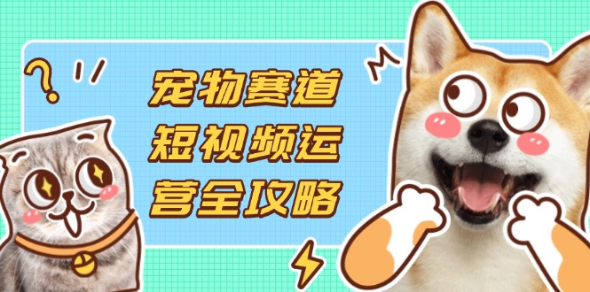 宠物赛道短视频运营全攻略,选品拍摄剪辑实操,实现流量到收益转化-青禾学社
