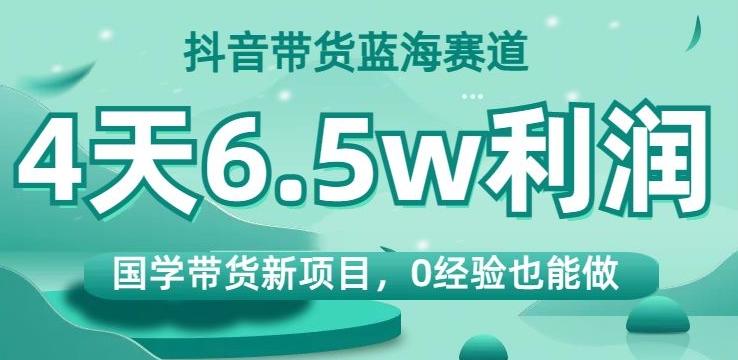 抖音带货蓝海赛道,国学带货新项目,0经验也能做,4天6.5w利润【揭秘】-青禾学社