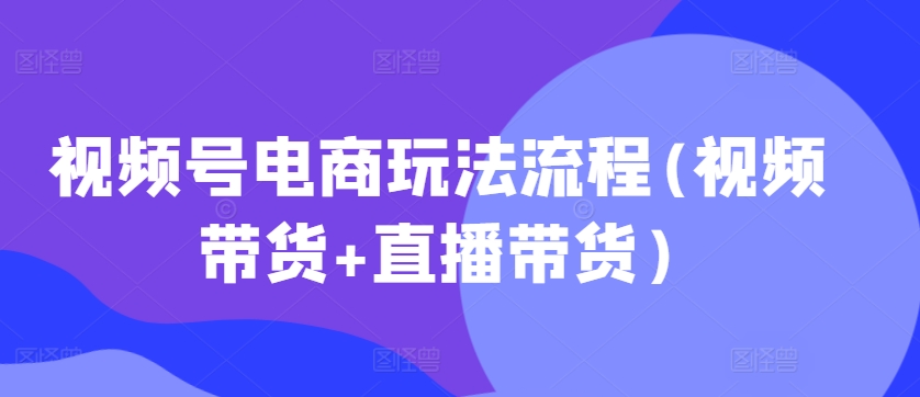 视频号电商玩法流程,视频带货+直播带货【更新2025年1月】-青禾学社