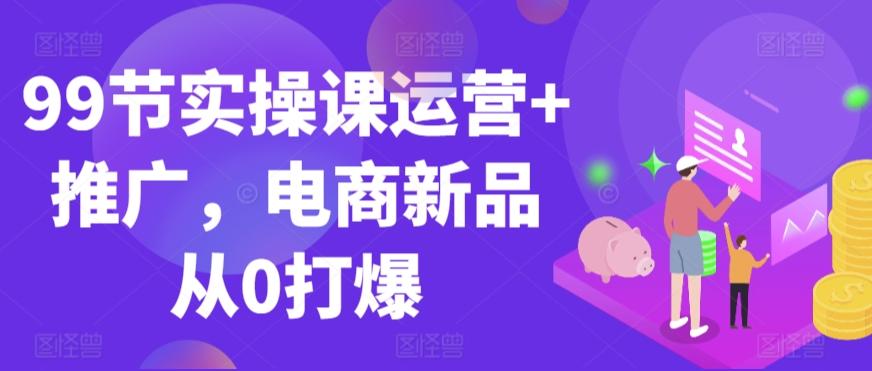 99节实操课运营+推广,电商新品从0打爆-青禾学社