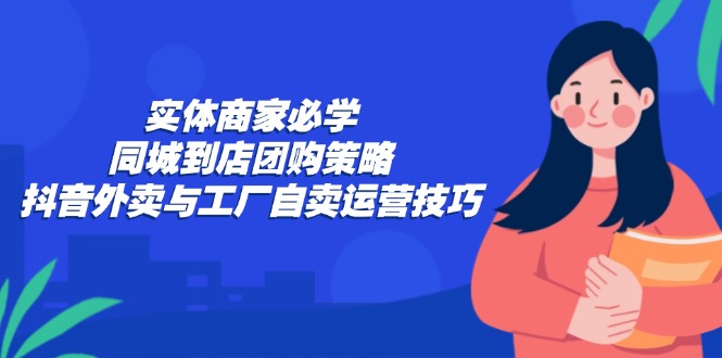 实体商家必学:同城到店团购策略:抖音外卖与工厂自卖运营技巧-青禾学社