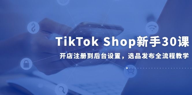TikTok Shop新手30课，开店注册到后台设置，选品发布全流程教学-青禾学社