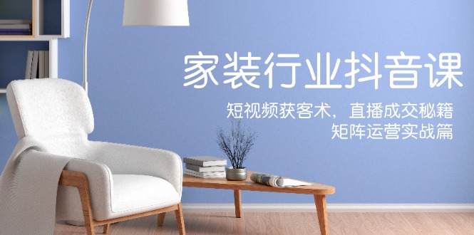 家装抖音课:短视频获客术,直播成交秘籍,矩阵运营实战篇-青禾学社