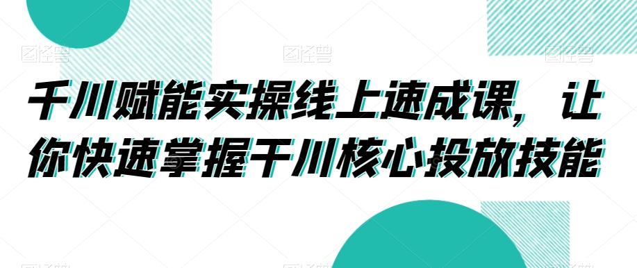 千川赋能实操线上速成课,让你快速掌握干川核心投放技能-青禾学社