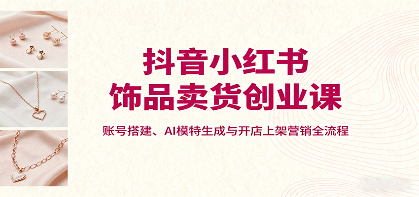 抖音小红书饰品卖货创业课,账号搭建、AI模特生成与开店上架营销全流程-青禾学社