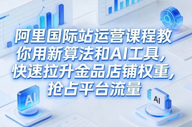 阿里国际站运营课程，教你用新算法和AI工具，快速拉升金品店铺权重，抢占平台流量(更新2026)-青禾学社
