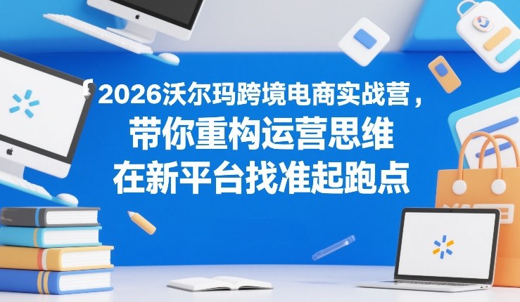 2026沃尔玛跨境电商实战营，带你重构运营思维，在新平台找准起跑点-青禾学社