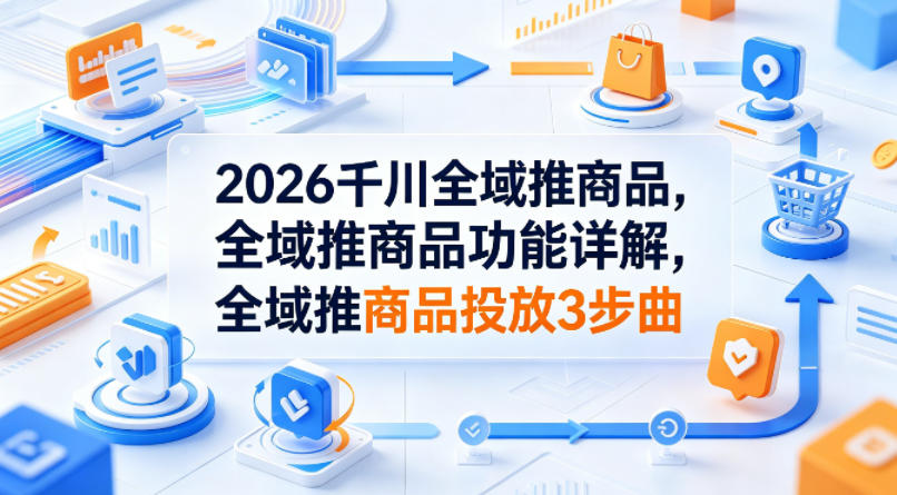 2026千川全域推商品，全域推商品功能详解，全域推商品投放3步曲-青禾学社