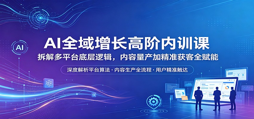 AI全域增长高阶内训课：拆解多平台底层逻辑，内容量产加精准获客全赋能-青禾学社
