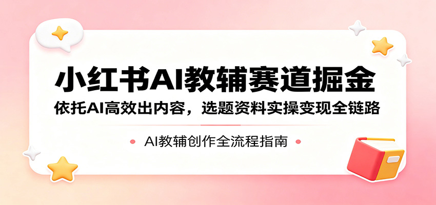 小红书AI教辅赛道掘金：依托AI高效出内容，选题资料实操变现全链路-青禾学社