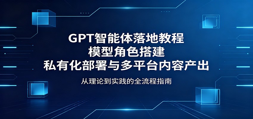 GPT智能体落地教程：模型角色搭建，私有化部署与多平台内容产出-青禾学社