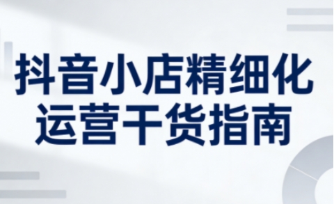抖音小店精细化运营干货指南新版，助力商家系统提升店铺运营能力(更新26年5月)-青禾学社