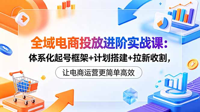 全域电商投放进阶实战课：体系化起号框架+计划搭建+拉新收割，让电商运营更简单高效-青禾学社