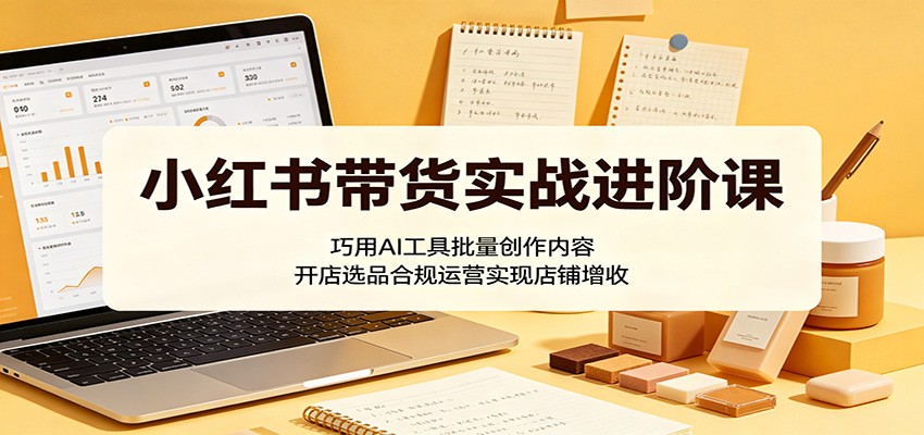 小红书带货实战进阶课：巧用AI工具批量创作内容，开店选品合规运营实现店铺增收-青禾学社