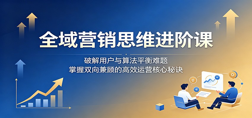 全域营销思维进阶课：破解用户与算法平衡难题，掌握双向兼顾的高效运营核心秘诀-青禾学社