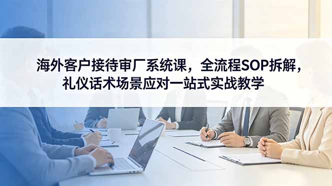 海外客户接待审厂系统课,全流程SOP拆解,礼仪话术场景应对一站式实战教学-青禾学社