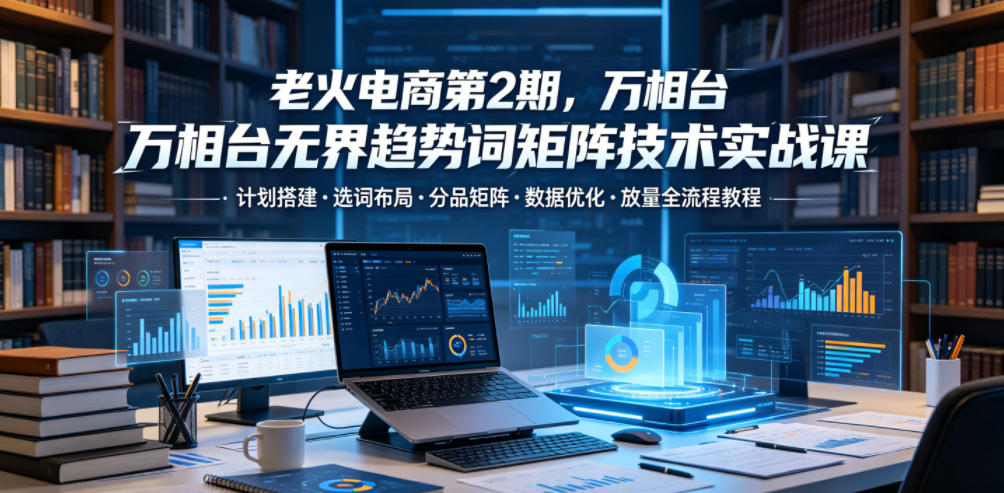 老火电商第2期，万相台无界趋势词矩阵技术实战课，计划搭建・选词布局・分品矩阵・数据优化・放量全流程教程-青禾学社