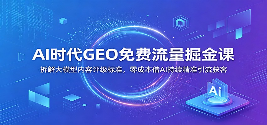 AI时代GEO免费流量掘金课：拆解大模型内容评级标准，零成本借AI持续精准引流获客-青禾学社