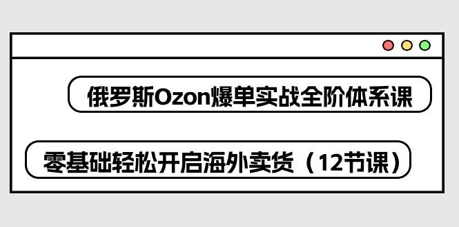 俄罗斯 Ozon-爆单实战全阶体系课，零基础轻松开启海外卖货(12节课-青禾学社