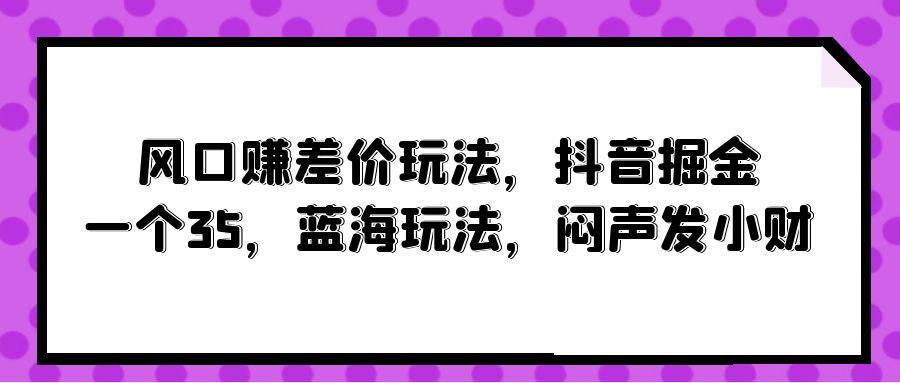 (10022期)风口赚差价玩法,抖音掘金,一个35,蓝海玩法,闷声发小财-青禾学社