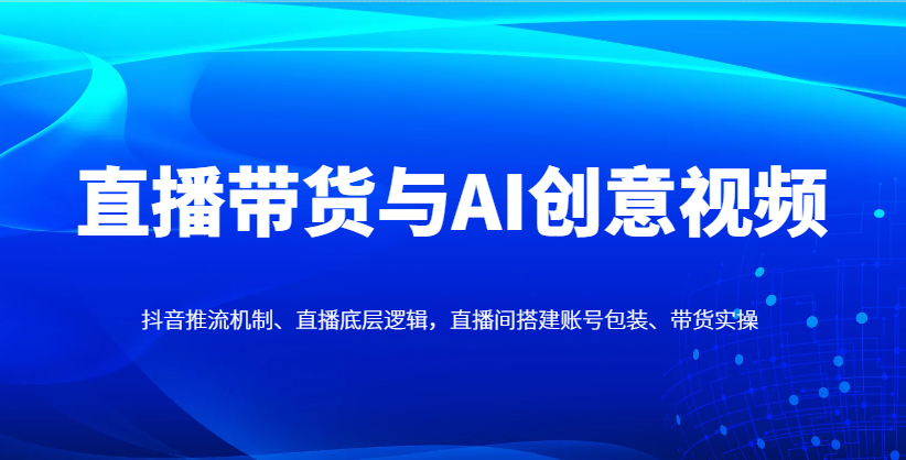 直播带货与AI创意视频,抖音推流机制、直播底层逻辑,直播间搭建账号包装、带货实操-青禾学社