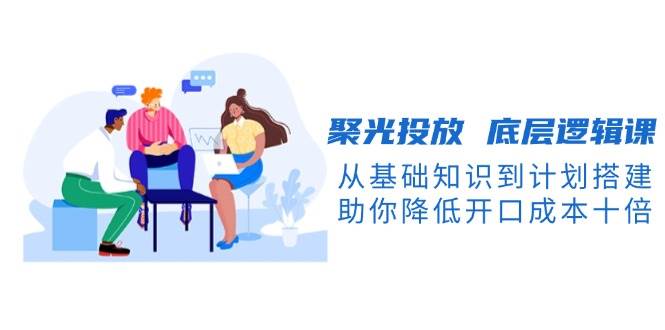 聚光投放底层逻辑课,从基础知识到计划搭建,助你降低开口成本十倍-青禾学社