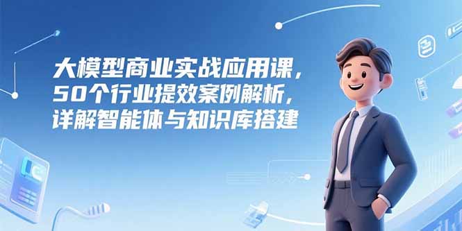 大模型商业实战应用课,50个行业提效案例解析,详解智能体与知识库搭建-青禾学社