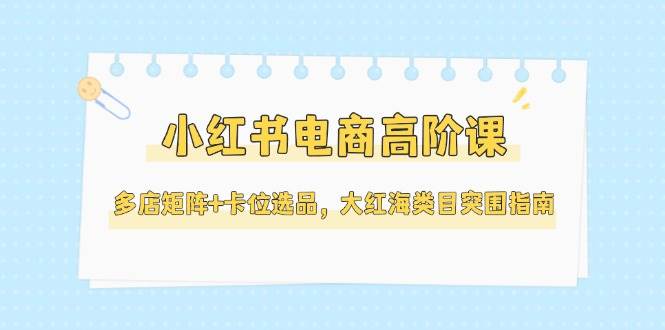 小红书电商高阶课,多店矩阵+卡位选品,大红海类目突围指南(更新5月)-青禾学社
