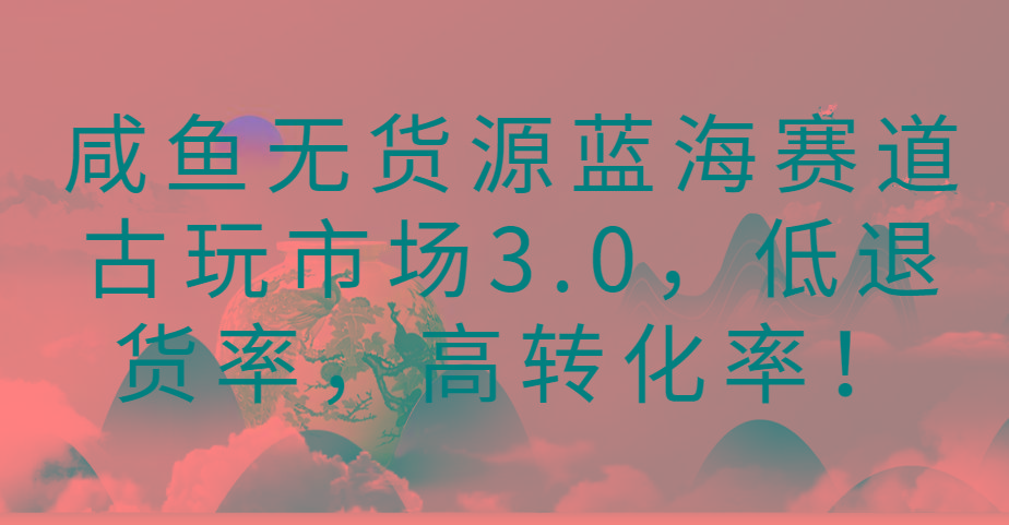 咸鱼无货源蓝海赛道古玩市场3.0,低退货率,高转化率!-青禾学社