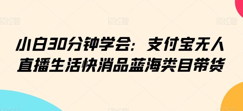 小白30分钟学会:支付宝无人直播生活快消品蓝海类目带货【揭秘】-青禾学社