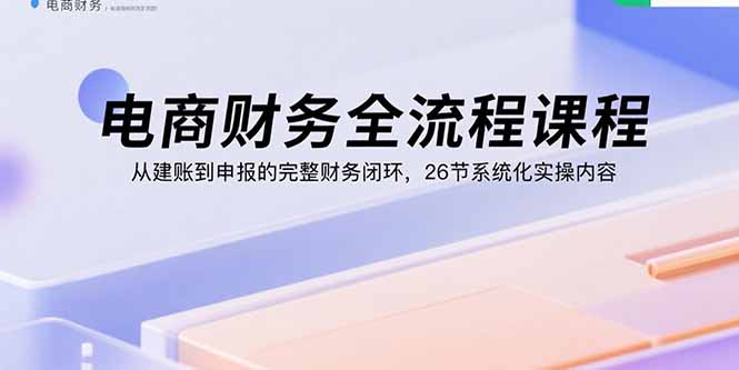电商财务全流程课程:从建账到申报的完整财务闭环,26节系统化实操内容-青禾学社