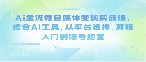 Ai全流程自媒体变现实战课，结合AI工具，从平台选择、剪辑入门到账号运营-青禾学社