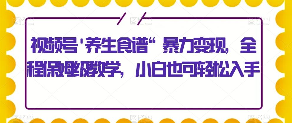 视频号’养生食谱“暴力变现，全程保姆级教学，小白也可轻松入手-青禾学社