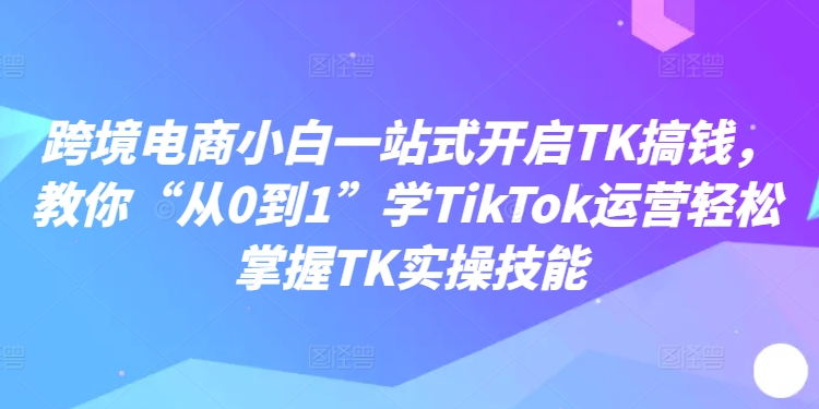 跨境电商小白一站式开启TK搞钱,教你“从0到1”学TikTok运营轻松掌握TK实操技能-青禾学社