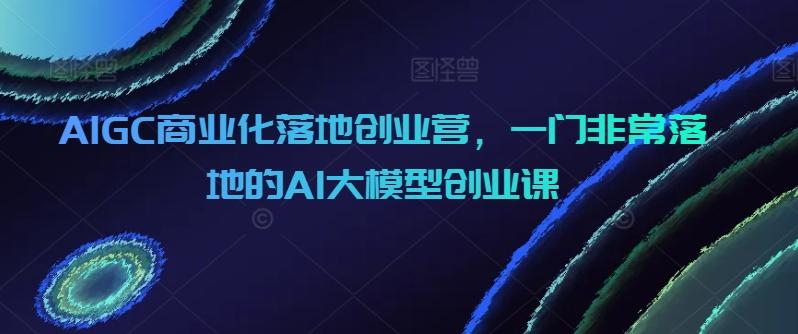 AIGC商业化落地创业营,一门非常落地的AI大模型创业课-青禾学社