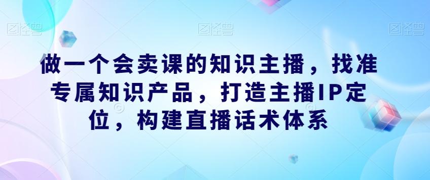 做一个会卖课的知识主播，找准专属知识产品，打造主播IP定位，构建直播话术体系-青禾学社