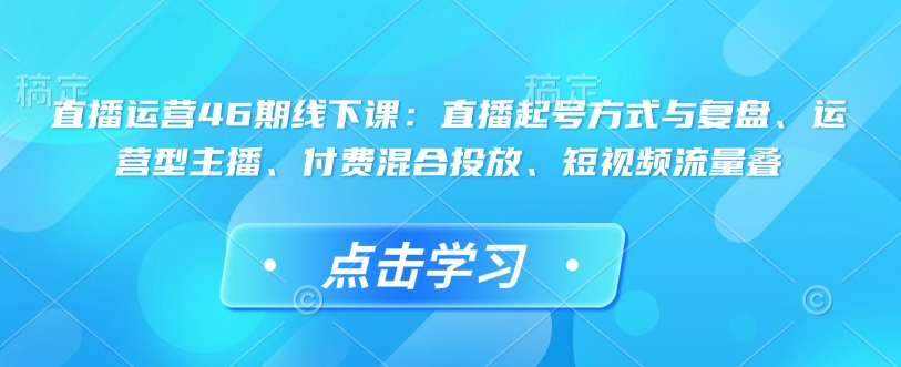 直播运营46期线下课：直播起号方式与复盘、运营型主播、付费混合投放、短视频流量叠-青禾学社