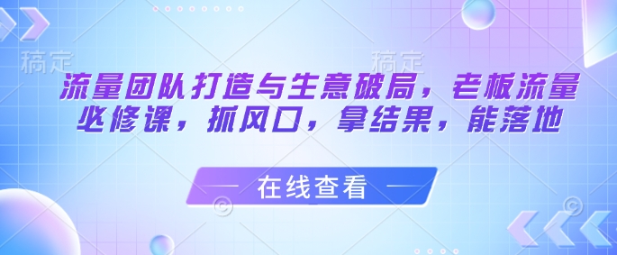 流量团队打造与生意破局,老板流量必修课,抓风口,拿结果,能落地-青禾学社