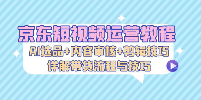 京东短视频运营教程:AI选品+内容审核+剪辑技巧,详解带货流程与技巧-青禾学社