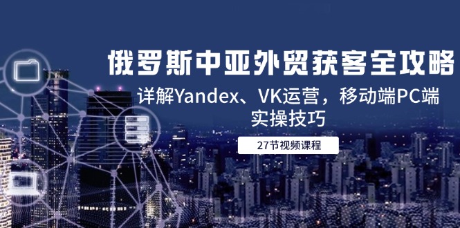 俄罗斯中亚外贸获客全攻略,详解Yandex、VK运营,移动端PC端实操技巧-青禾学社