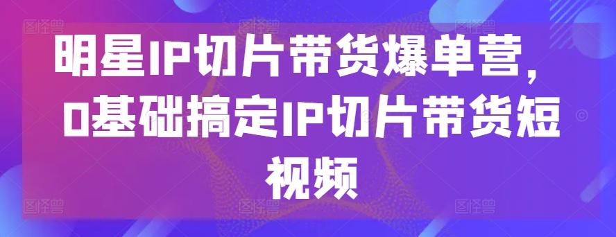 明星IP切片带货爆单营,0基础搞定IP切片带货短视频-青禾学社