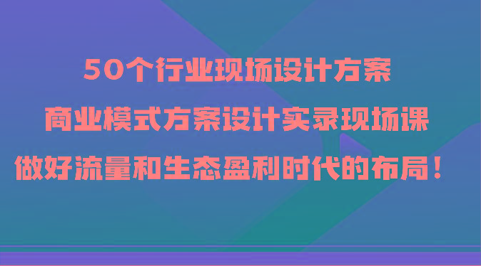 50个行业现场设计方案,商业模式方案设计实录现场课,做好流量和生态盈利时代的布局!-青禾学社