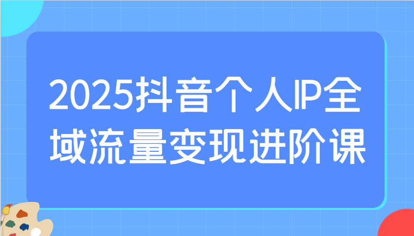 2025抖音个人IP全域流量变现进阶课：选爆品、抖音付费投流、千川投流实操及优化等-青禾学社