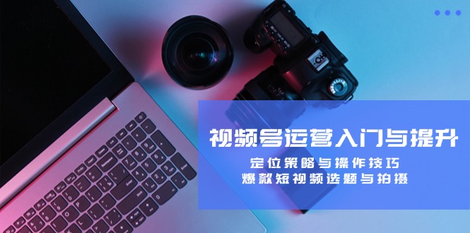 视频号运营入门与提升:定位策略与操作技巧,爆款短视频选题与拍摄-青禾学社