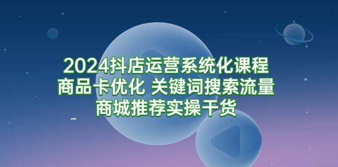 (9438期)2024抖店运营系统化课程:商品卡优化 关键词搜索流量商城推荐实操干货-青禾学社
