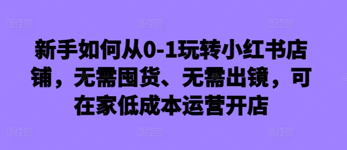 新手如何从0-1玩转小红书店铺,无需囤货、无需出镜,可在家低成本运营开店-青禾学社