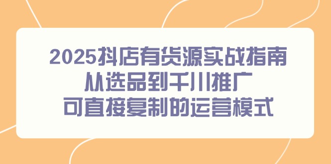2025抖店有货源实战指南,从选品到千川推广,可直接复制的运营模式-青禾学社