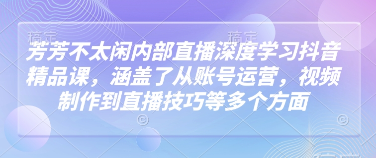 芳芳不太闲内部直播深度学习抖音精品课，涵盖了从账号运营，视频制作到直播技巧等多个方面-青禾学社