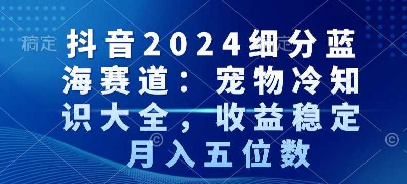 抖音2024细分蓝海赛道：宠物冷知识大全，收益稳定，月入五位数【揭秘】-青禾学社